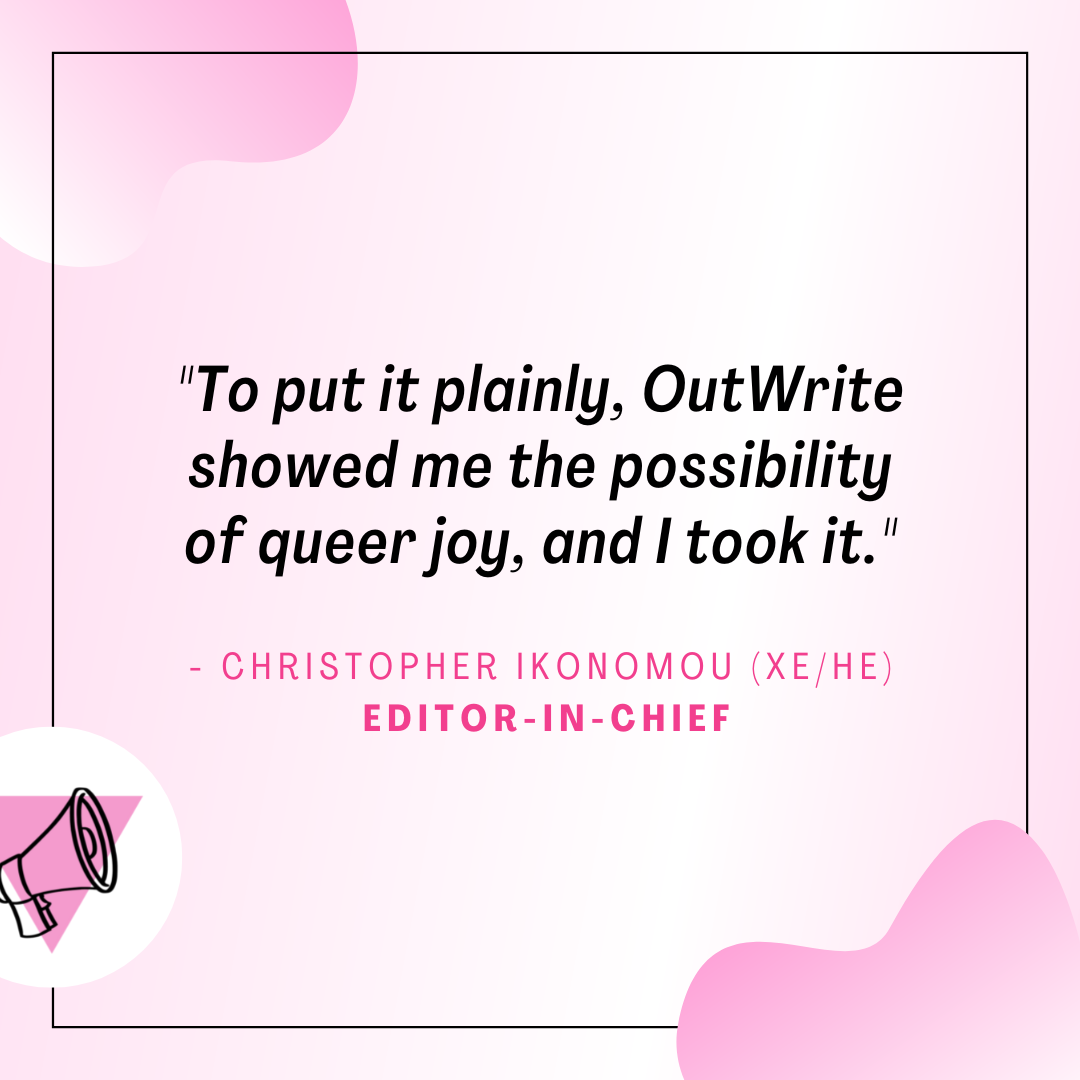 graphic with light pink and white gradient background and matching gradient decorations. a centered quote reads "to put it plainly, OutWrite showed me the possibility of queer joy, and I took it" said by Christopher Ikonomou (xe/he), editor-in-chief. a thin black border encases the quote and a version of the outwrite logo