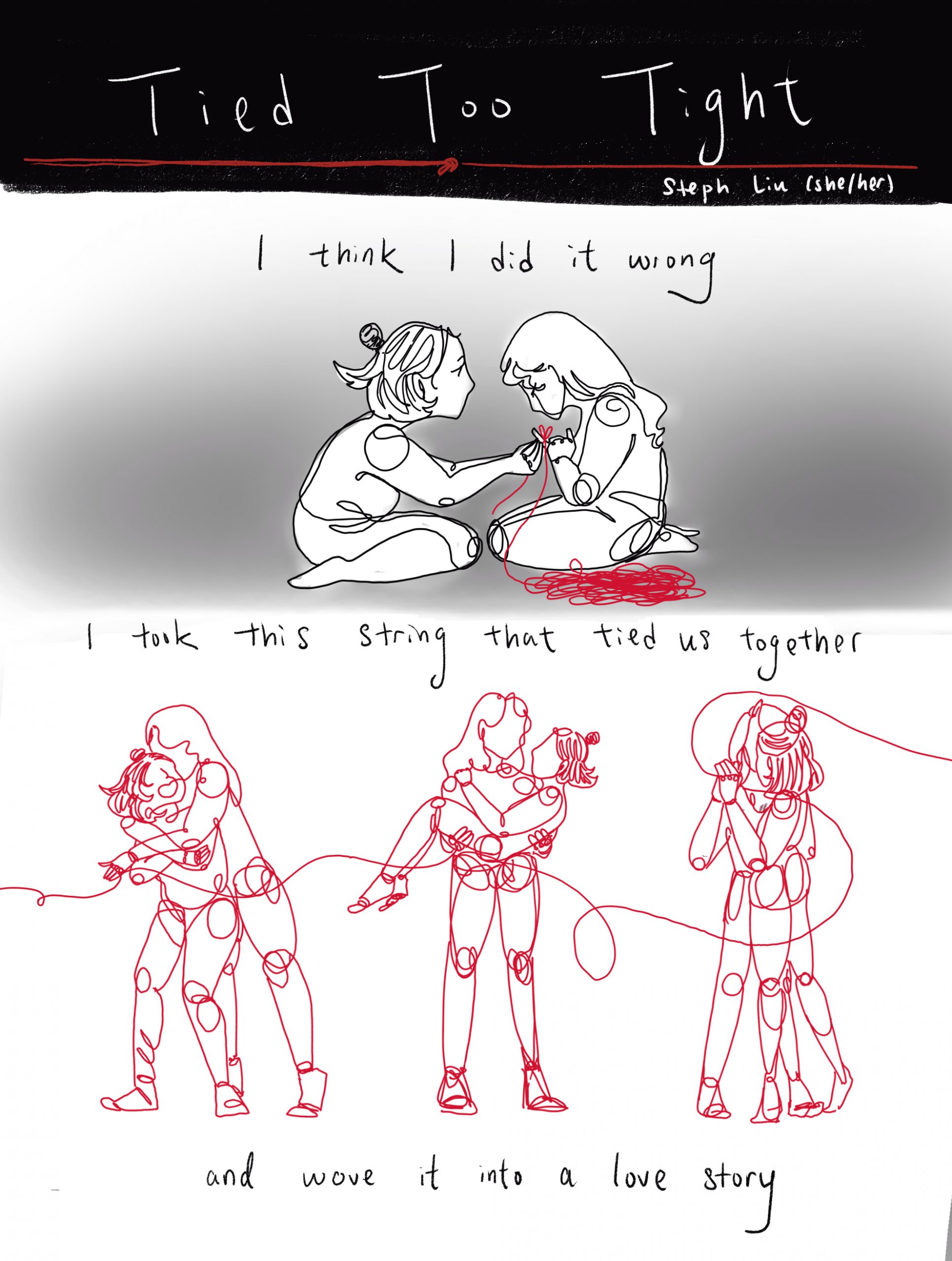 black and white comic by steph liu (she/her) titled "tied too tight". top panel depicts two girls, one with a high bun and the other with long hair. the former ties a red string around the others finger, a pool of thread on the ground beside her. text reads "i think i did it wrong". bottom panel depicts the two, bodies made up of the same string, dancing together and holding each other. text reads "i think i took this string that tied us together and wove it into a love story."