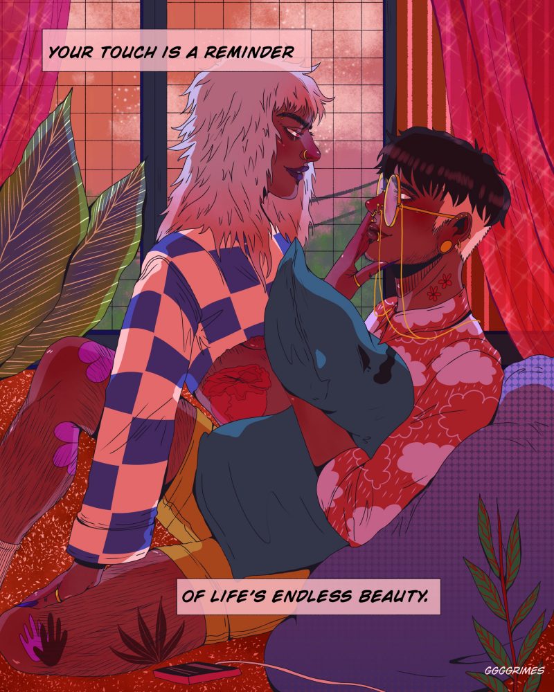 An illustration depicting a couple sitting in each other’s laps, gazing into each other’s eyes while they lie on the couch inside. On the left is an Asian transfemme person with shaggy white hair and a checkered blue shirt over a long sleeve sweater. On the right is a Latinx nonbinary person with short hair and shaved sides, round glasses with a chain, and an orange sweater patterned with clouds. Text reads “Your touch is a reminder of life’s endless beauty.”
